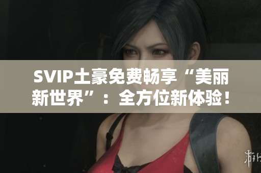 SVIP土豪免费畅享“美丽新世界”：全方位新体验！