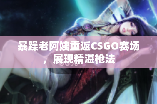 暴躁老阿姨重返CSGO赛场，展现精湛枪法