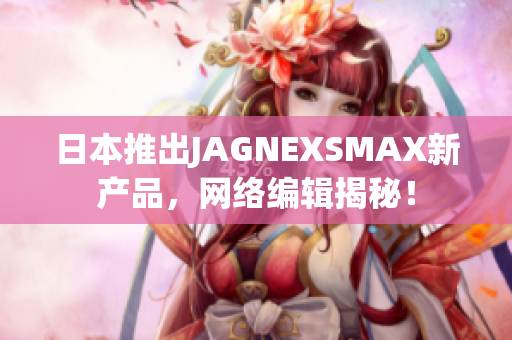 日本推出JAGNEXSMAX新产品，网络编辑揭秘！