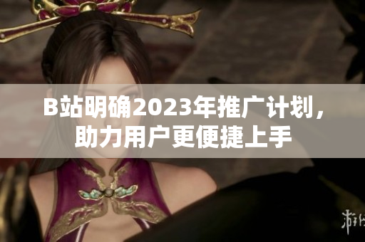 B站明确2023年推广计划，助力用户更便捷上手