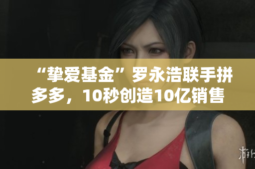 “挚爱基金”罗永浩联手拼多多，10秒创造10亿销售额，是如何做到的？