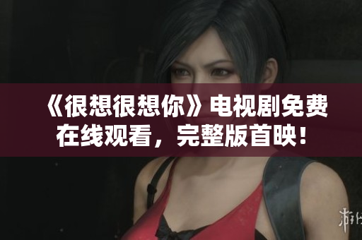 《很想很想你》电视剧免费在线观看，完整版首映！