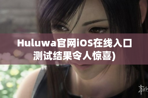 Huluwa官网iOS在线入口测试结果令人惊喜)