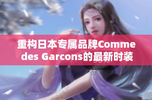 重构日本专属品牌Comme des Garcons的最新时装趋势报道