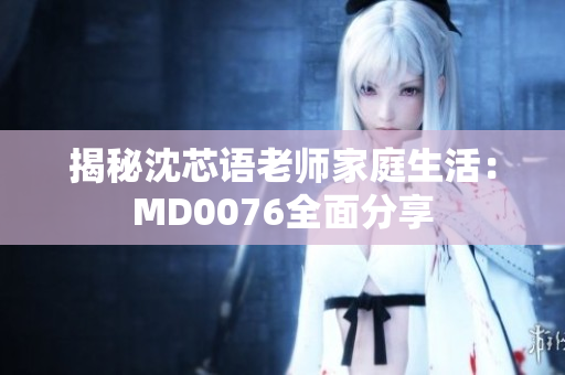揭秘沈芯语老师家庭生活：MD0076全面分享