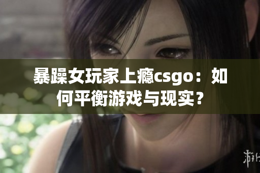 暴躁女玩家上瘾csgo：如何平衡游戏与现实？
