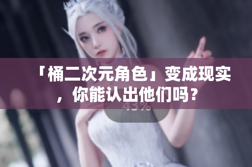 「桶二次元角色」变成现实，你能认出他们吗？