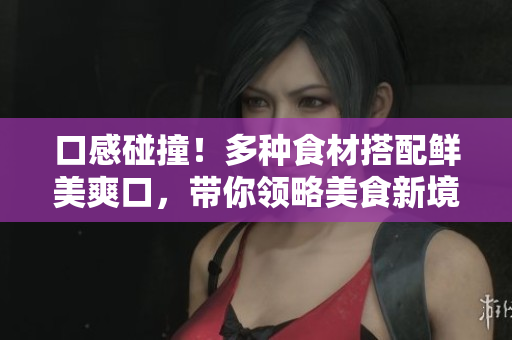 口感碰撞！多种食材搭配鲜美爽口，带你领略美食新境界