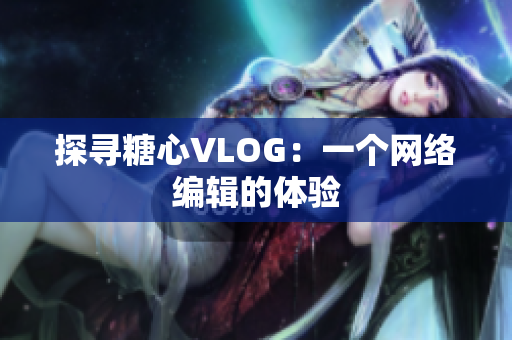 探寻糖心VLOG：一个网络编辑的体验