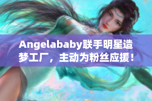 Angelababy联手明星造梦工厂，主动为粉丝应援！