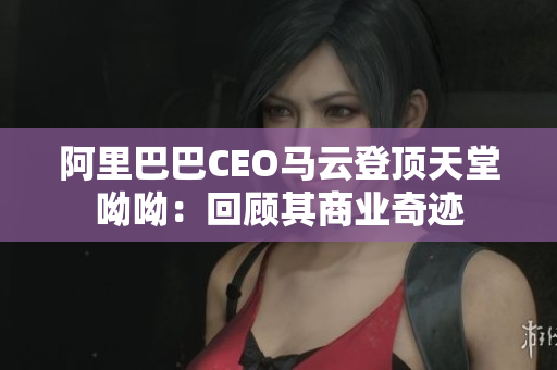 阿里巴巴CEO马云登顶天堂呦呦：回顾其商业奇迹