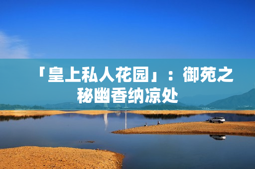 「皇上私人花园」：御苑之秘幽香纳凉处