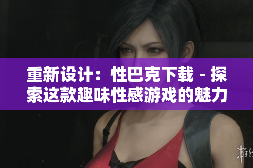 重新设计：性巴克下载 - 探索这款趣味性感游戏的魅力