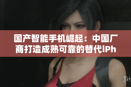 国产智能手机崛起：中国厂商打造成熟可靠的替代iPhone
