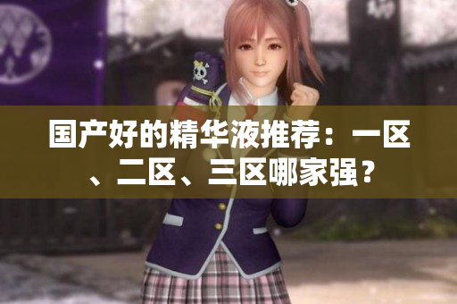 国产好的精华液推荐：一区、二区、三区哪家强？