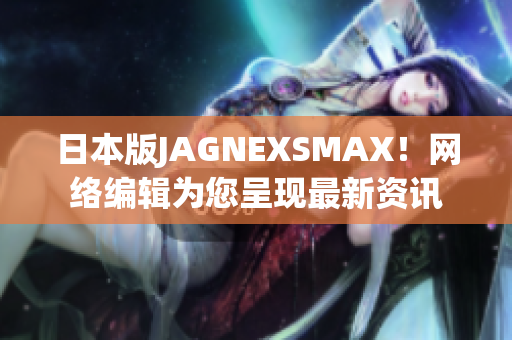 日本版JAGNEXSMAX！网络编辑为您呈现最新资讯