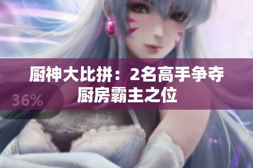 厨神大比拼：2名高手争夺厨房霸主之位