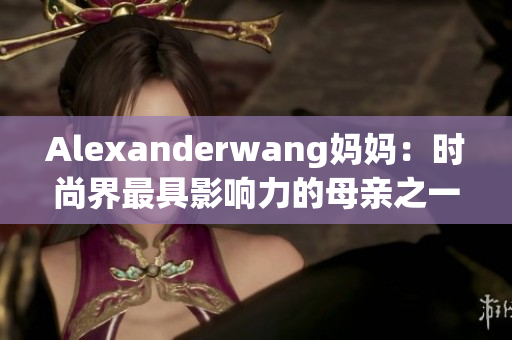 Alexanderwang妈妈：时尚界最具影响力的母亲之一