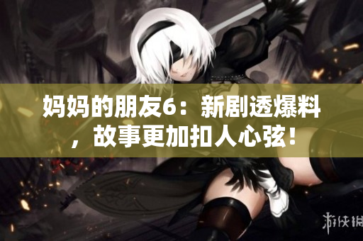 妈妈的朋友6：新剧透爆料，故事更加扣人心弦！