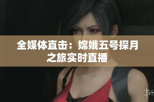 全媒体直击：嫦娥五号探月之旅实时直播