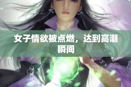 女子情欲被点燃，达到高潮瞬间