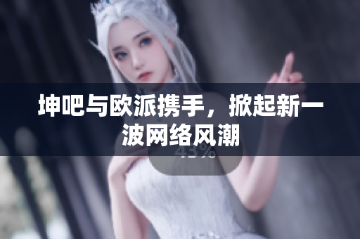 坤吧与欧派携手，掀起新一波网络风潮