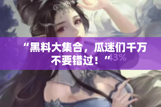 “黑料大集合，瓜迷们千万不要错过！”