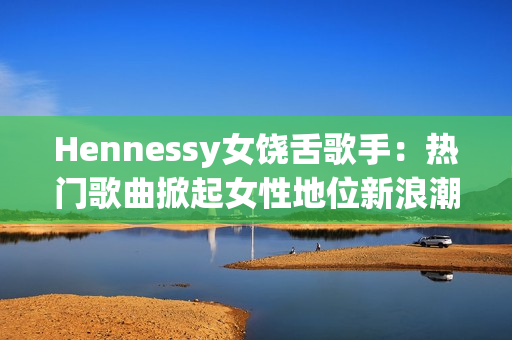 Hennessy女饶舌歌手：热门歌曲掀起女性地位新浪潮