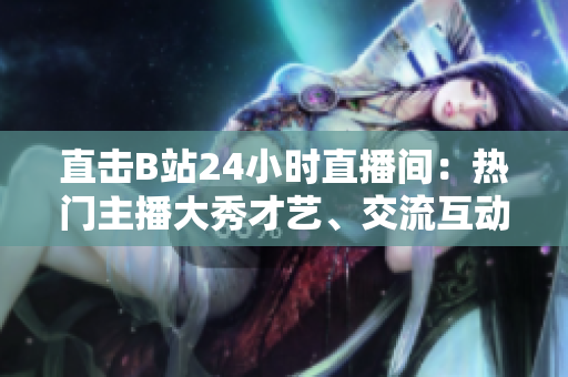 直击B站24小时直播间：热门主播大秀才艺、交流互动不停歇