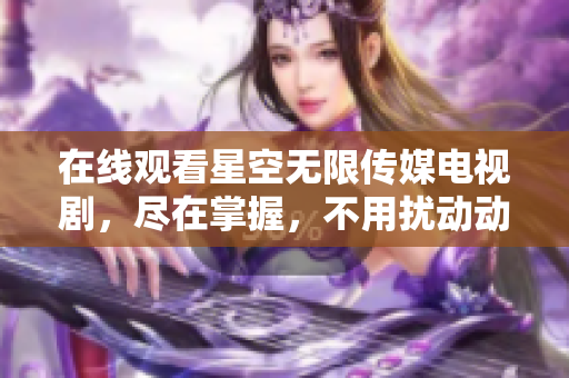 在线观看星空无限传媒电视剧，尽在掌握，不用扰动动情！