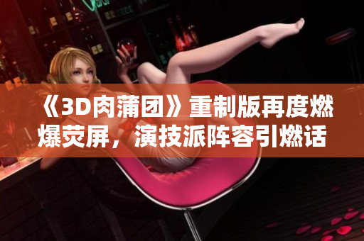 《3D肉蒲团》重制版再度燃爆荧屏，演技派阵容引燃话题