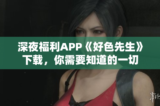 深夜福利APP《好色先生》下载，你需要知道的一切