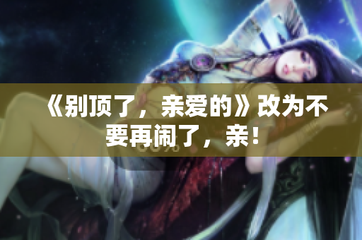 《别顶了，亲爱的》改为不要再闹了，亲！