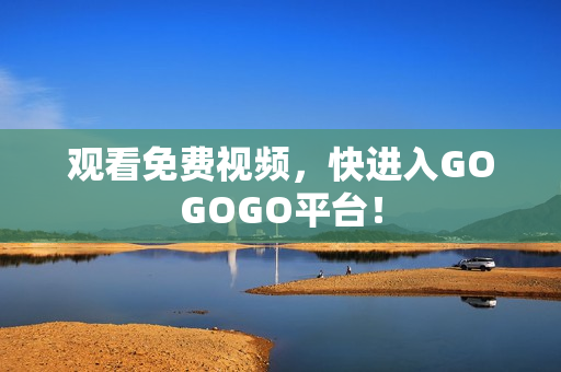 观看免费视频，快进入GOGOGO平台！