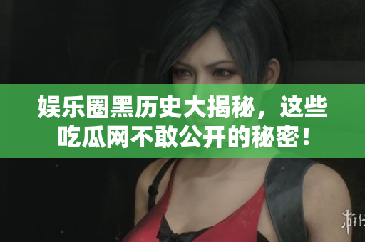 娱乐圈黑历史大揭秘，这些吃瓜网不敢公开的秘密！