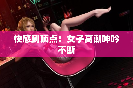 快感到顶点！女子高潮呻吟不断