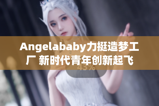 Angelababy力挺造梦工厂 新时代青年创新起飞