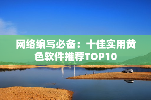 网络编写必备：十佳实用黄色软件推荐TOP10