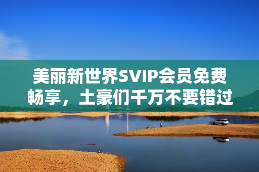 美丽新世界SVIP会员免费畅享，土豪们千万不要错过！