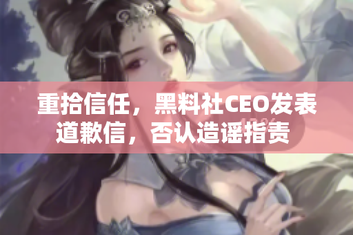 重拾信任，黑料社CEO发表道歉信，否认造谣指责 
