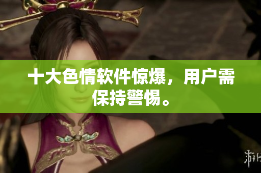 十大色情软件惊爆，用户需保持警惕。