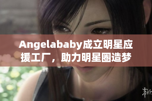 Angelababy成立明星应援工厂，助力明星圈造梦
