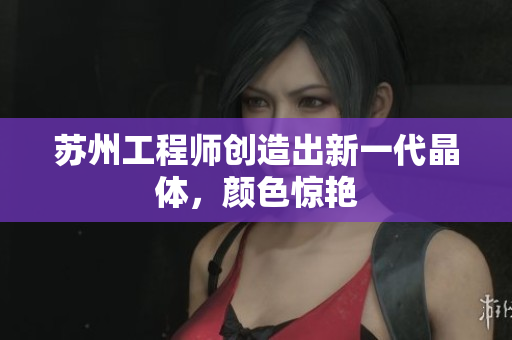 苏州工程师创造出新一代晶体，颜色惊艳