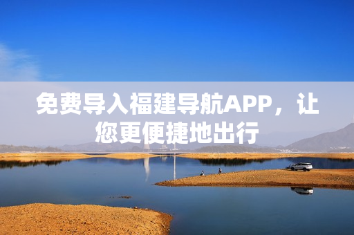 免费导入福建导航APP，让您更便捷地出行