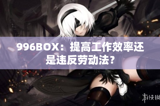 996BOX：提高工作效率还是违反劳动法？