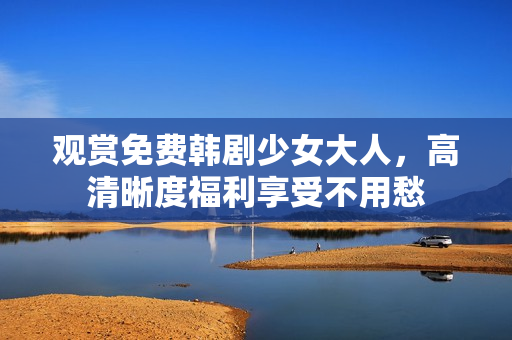 观赏免费韩剧少女大人，高清晰度福利享受不用愁