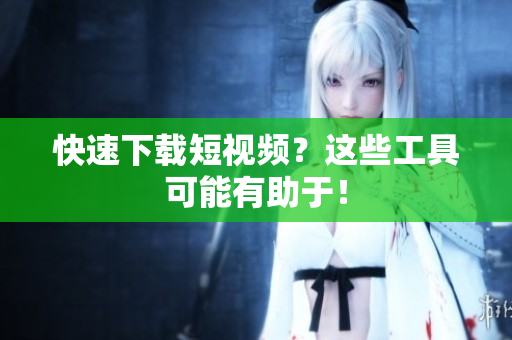 快速下载短视频？这些工具可能有助于！