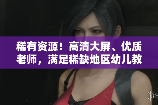 稀有资源！高清大屏、优质老师，满足稀缺地区幼儿教育需求！