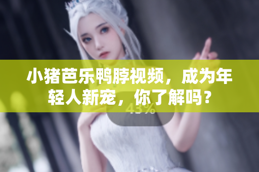 小猪芭乐鸭脖视频，成为年轻人新宠，你了解吗？