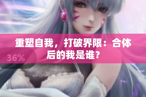 重塑自我，打破界限：合体后的我是谁？